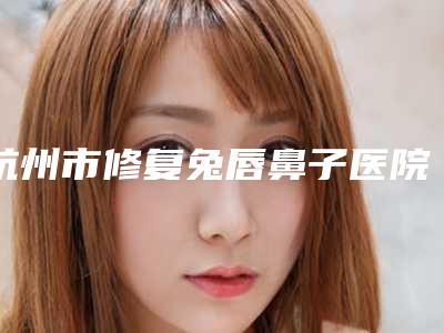杭州市修复兔唇鼻子医院排行榜十强谁好(杭州梵须伽颜医疗美容诊所都有实力)