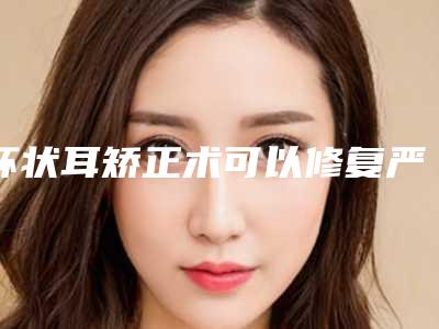 杯状耳矫正术可以修复严重的杯状耳吗_做杯状耳矫正术的原理!