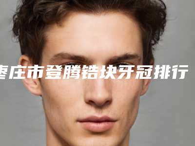 枣庄市登腾锆块牙冠排行前十位已就位-枣庄市登腾锆块牙冠口腔医生