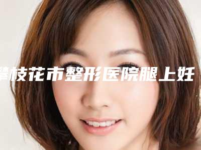 攀枝花市整形医院腿上妊娠纹去掉-攀枝花果美美容诊所大家都说技术好