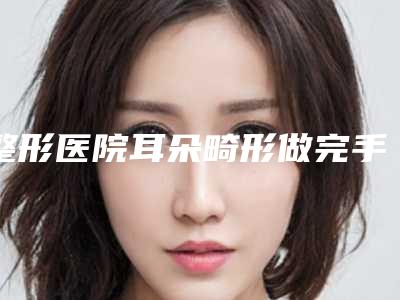 整形医院耳朵畸形做完手术推荐:耳朵畸形做完手术医院top30强排名