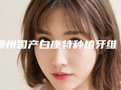 柳州国产白康特种植牙维持时间