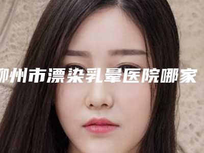 柳州市漂染乳晕医院哪家技术强-广西科技大学第一附属医院整形美容科汽车北站店破格入围