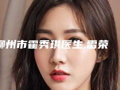 柳州市霍秀琪医生,雷荣昌医生那个好-雷荣昌医师怎么样
