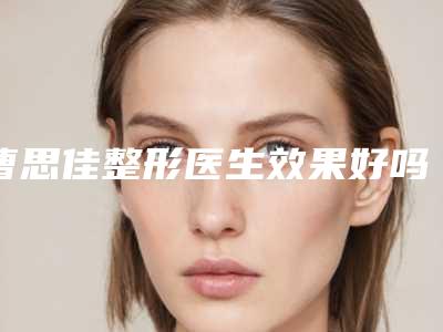 曹思佳整形医生效果好吗医生技术口碑、手术风格揭晓