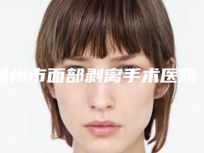 朔州市面部剥离手术医院排行榜前10强不要错过-朔州市面部剥离手术整形医院