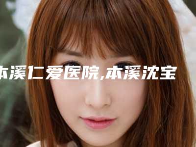 本溪仁爱医院,本溪沈宝芹美容外科哪家更便宜价目表PK
