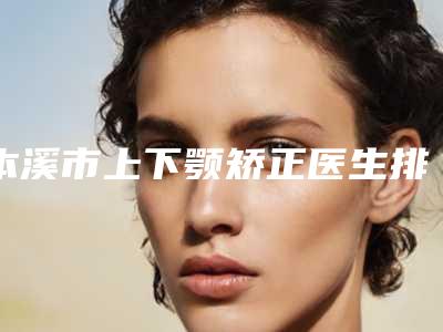 本溪市上下颚矫正医生排行十强都是哪几个-本溪市上下颚矫正整形医生