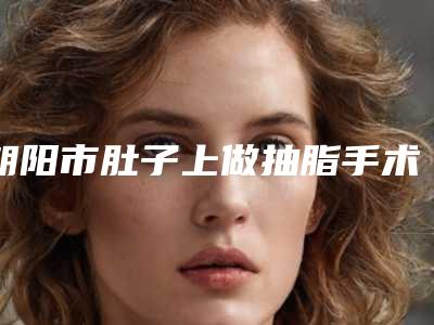 朝阳市肚子上做抽脂手术医院上榜清单前十名公开名单推荐(朝阳欧典名尊医疗美容诊所汇聚正规机构)
