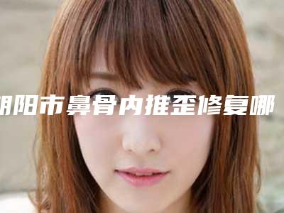 朝阳市鼻骨内推歪修复哪个医生好-朝阳市华敏整形医生