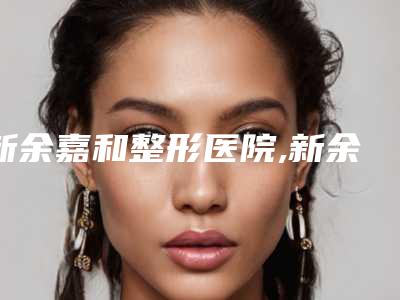 新余嘉和整形医院,新余黄振刚医疗美容诊所2025排名实力PK