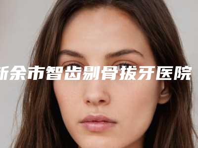 新余市智齿剔骨拔牙医院在榜清单前五_前三用户福利查收(新余渝水区现代口腔门诊部实力坐诊)