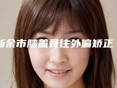 新余市膝盖骨往外偏矫正医院排名前十名权威医（新余惠臻医疗美容诊所实力_价格想了解戳进来看）