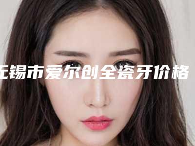 无锡市爱尔创全瓷牙价格表新版发布-无锡市爱尔创全瓷牙价格