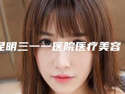 昆明三一一医院医疗美容,邢勤玲医疗美容整形告诉你哪家好且实惠