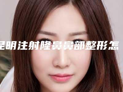 昆明注射隆鼻鼻部整形怎样注射效果更好(昆明隆鼻价格表)