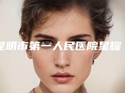 昆明市第一人民医院星耀医院整形美容中心,昆明市第三人民医院整形外科一起来看看哪些牛