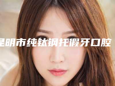 昆明市纯钛钢托假牙口腔医生在榜名单前十强多领域总结-昆明市纯钛钢托假牙医生实力入围