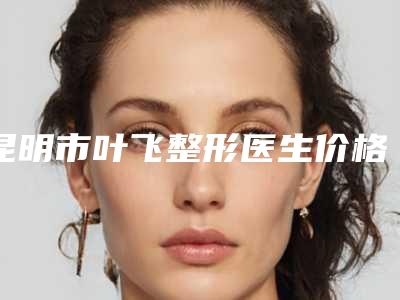 昆明市叶飞整形医生价格(价目)2025项目全新