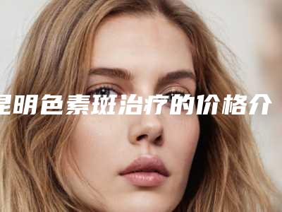 昆明色素斑治疗的价格介绍「昆明色素斑治疗手术的价格影响因素」