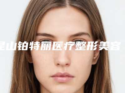 昆山铂特丽医疗整形美容医院,昆山新生医疗美容诊所看哪家医院技术好