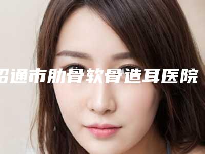 昭通市肋骨软骨造耳医院上榜清单top10做得好(昭通光慧医疗美容稳居前三)