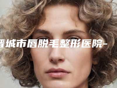 晋城市唇脱毛整形医院-晋城因柏汀轻医疗美容诊所技术放心有保障