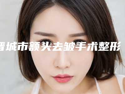 晋城市额头去皱手术整形医院在榜清单前十挨家分析(晋城市俏丽医学整形美容专科正规又有实力)