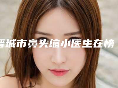 晋城市鼻头缩小医生在榜清单前十位靠谱一览(朴英进医生更权威)