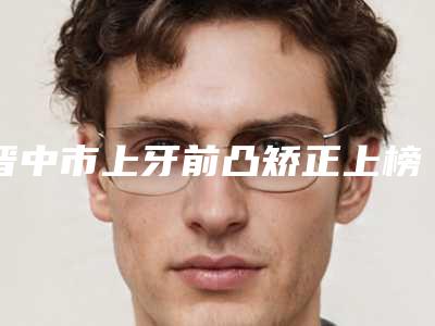 晋中市上牙前凸矫正上榜名单一键GET你有没有挑花眼-晋中市上牙前凸矫正口腔医生
