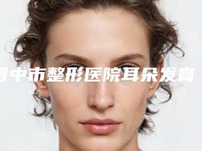 晋中市整形医院耳朵发育畸形价格(晋中美丽韩整形美容门诊实力pk大对比)