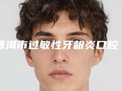 普洱市过敏性牙龈炎口腔医生排名榜前十位全面上新-普洱市过敏性牙龈炎医生实力领衔(附价格表)