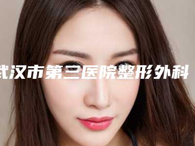 武汉市第三医院整形外科,武汉同济医学院医院医疗美容告诉你哪家好且实惠