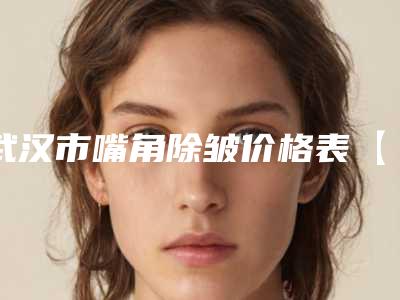 武汉市嘴角除皱价格表【一键查询】-武汉市嘴角除皱费用一般需要多少钱呢