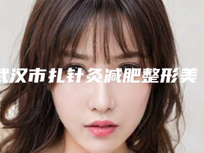 武汉市扎针灸减肥整形美容科价格表2025全面更新-武汉市扎针灸减肥价格是如何来定呢