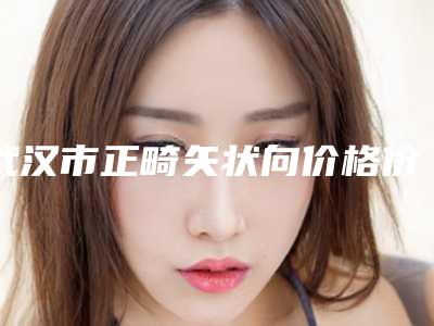 武汉市正畸矢状向价格价位表详细爆出-武汉市正畸矢状向价格