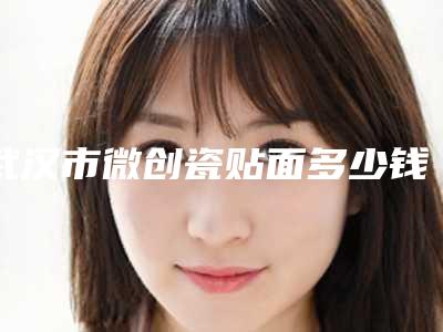 武汉市微创瓷贴面多少钱-武汉市微创瓷贴面医院排行前十佳一文速读