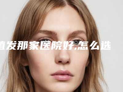 植发那家医院好,怎么选植发去哪个医院好