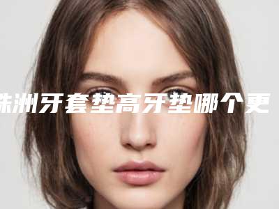 株洲牙套垫高牙垫哪个更安全
