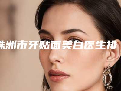 株洲市牙贴面美白医生排行前十清单一览-株洲市孔令杰口腔医生