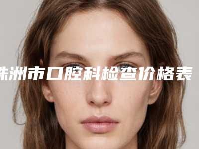 株洲市口腔科检查价格表(费用)2025年一览-株洲市口腔科检查价格