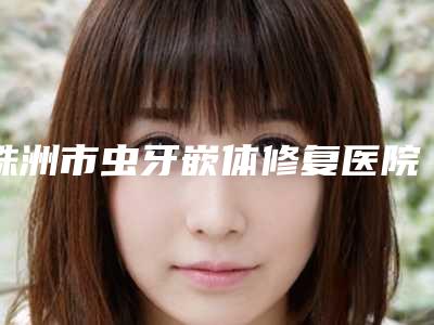 株洲市虫牙嵌体修复医院上榜清单前十重磅介绍(红旗南口腔门诊部深得人心)