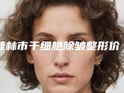 桂林市干细胞除皱整形价格表全新出炉-近8个月均价为4336元