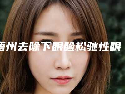 梧州去除下眼睑松驰性眼袋整形多少钱,效果好不好
