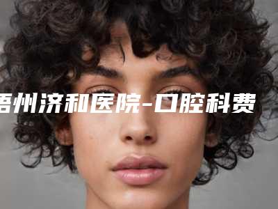 梧州济和医院-口腔科费用表明细全新上线一览-前牙美学种植手术费用一共需要多少