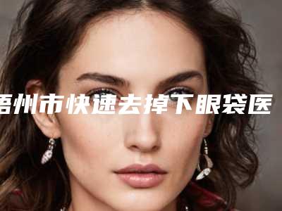 梧州市快速去掉下眼袋医院在榜清单一波大牛推荐-梧州市工人医院（广西医科大学第七附属医院）整形科实力口碑出众~