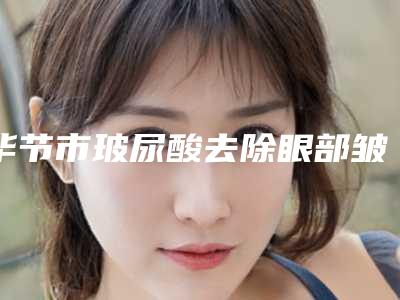毕节市玻尿酸去除眼部皱纹费用表明细完整版一览-毕节市玻尿酸去除眼部皱纹手术价格具体多少