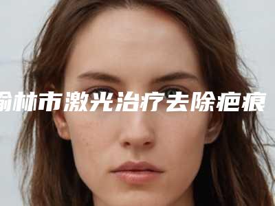 榆林市激光治疗去除疤痕疙瘩价格(费用)清单全新预览版(激光治疗去除疤痕疙瘩手术费用有多高)