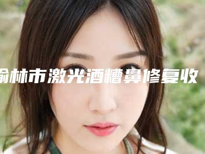 榆林市激光酒糟鼻修复收费明细全新解密一览(近6个月均价为：6107元)