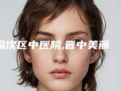 榆次区中医院,晋中美丽韩医疗美容门诊口碑实力强强比拼